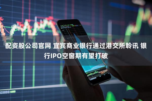 配资股公司官网 宜宾商业银行通过港交所聆讯 银行IPO空窗期有望打破