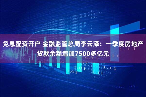 免息配资开户 金融监管总局李云泽：一季度房地产贷款余额增加7500多亿元