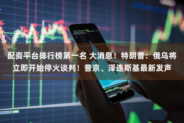 配资平台排行榜第一名 大消息！特朗普：俄乌将立即开始停火谈判！普京、泽连斯基最新发声