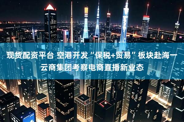 现货配资平台 空港开发“保税+贸易”板块赴海一云商集团考察电商直播新业态