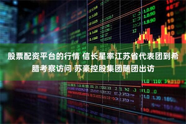 股票配资平台的行情 信长星率江苏省代表团到希腊考察访问 苏豪控股集团随团出访