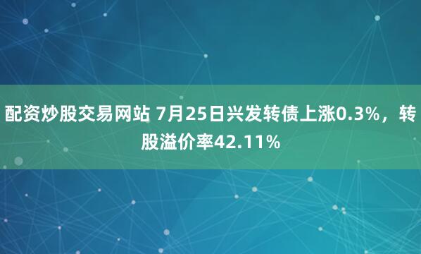配资炒股交易网站 7月25日兴发转债上涨0.3%，转股溢价率42.11%