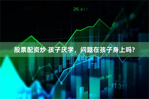 股票配资炒 孩子厌学，问题在孩子身上吗?